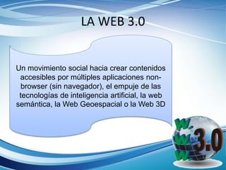 LA WEB 3.0
Un movimiento social hacia crear contenidos
accesibles por múltiples aplicaciones non-
browser (sin navegador), el empuje de las
tecnologías de inteligencia artificial, la web
semántica, la Web Geoespacial o la Web 3D
 