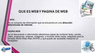 QUE ES WEBY PAGINA DEWEB
• WEB:
Es un conjunto de información que se encuentra en una dirección
determinada de internet.
PAGINA WEB:
es un documento o información electrónica capaz de contener texto, sonido,
vídeo, programas, enlaces, imágenes, y muchas otras cosas, adaptada para la
llamada World Wide Web (WWW) y que puede ser accedida mediante un
navegador.
 