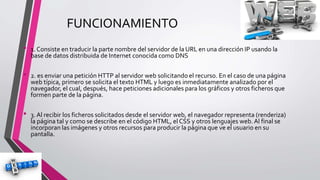 FUNCIONAMIENTO
• 1. Consiste en traducir la parte nombre del servidor de la URL en una dirección IP usando la
base de datos distribuida de Internet conocida como DNS
• 2. es enviar una petición HTTP al servidor web solicitando el recurso. En el caso de una página
web típica, primero se solicita el texto HTML y luego es inmediatamente analizado por el
navegador, el cual, después, hace peticiones adicionales para los gráficos y otros ficheros que
formen parte de la página.
• 3. Al recibir los ficheros solicitados desde el servidor web, el navegador representa (renderiza)
la página tal y como se describe en el código HTML, el CSS y otros lenguajes web. Al final se
incorporan las imágenes y otros recursos para producir la página que ve el usuario en su
pantalla.
 