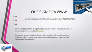 QUE SIGNIFICA WWW
• W
• W
• W
son las iniciales que identifican a la expresión inglesa WorldWideWeb
sistema de documentos de hipertexto que se encuentran enlazados entre sí y a
los que se accede por medio de Internet.
los usuarios pueden visualizar diversos sitios web (los cuales contienen texto,
imágenes, videos y otros contenidos multimedia) y navegar a través de ellos
mediante los hipervínculos.
 