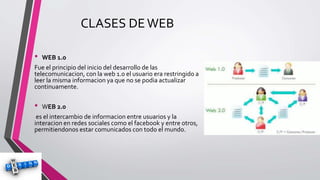 CLASES DEWEB
• WEB 1.0
Fue el principio del inicio del desarrollo de las
telecomunicacion, con la web 1.0 el usuario era restringido a
leer la misma informacion ya que no se podia actualizar
continuamente.
• WEB 2.0
es el intercambio de informacion entre usuarios y la
interacion en redes sociales como el facebook y entre otros,
permitiendonos estar comunicados con todo el mundo.
 