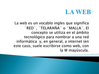 La web es un vocablo ingles que significa
¨RED¨, ¨TELARAÑA¨ o ¨MALLA¨. El
concepto se utiliza en el ámbito
tecnológico para nombrar a una red
informática y, en general, a internet (en
este caso, suele escribirse como web, con
la W mayúscula.
 