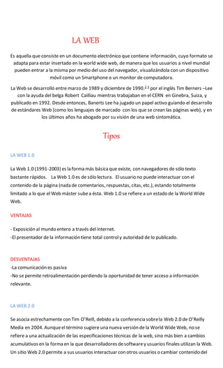 LA WEB
Es aquella que consiste en un documento electrónico que contiene información, cuyo formato se
adapta para estar insertado en la world wide web, de manera que los usuarios a nivel mundial
pueden entrar a la misma por medio del uso del navegador, visualizándola con un dispositivo
móvil como un Smartphone o un monitor de computadora.
La Web se desarrolló entre marzo de 1989 y diciembre de 1990.2 3
por el inglés Tim Berners –Lee
con la ayuda del belga Robert Cailliau mientras trabajaban en el CERN en Ginebra, Suiza, y
publicado en 1992. Desde entonces, Banerts Lee ha jugado un papel activo guiando el desarrollo
de estándares Web (como los lenguajes de marcado con los que se crean las páginas web), y en
los últimos años ha abogado por su visión de una web sintomática.
Tipos
LA WEB 1.0
La Web 1.0 (1991-2003) es la forma más básica que existe, con navegadores de sólo texto
bastante rápidos. La Web 1.0 es de sólo lectura. El usuario no puede interactuar con el
contenido de la página (nada de comentarios, respuestas, citas, etc.), estando totalmente
limitado a lo que el Web máster subea ésta. Web 1.0 se refiere a un estado de la World Wide
Web.
VENTAJAS
- Exposición al mundo entero a través del internet.
-El presentador de la información tiene total controly autoridad de lo publicado.
DESVENTAJAS
-La comunicación es pasiva
-No se permite retroalimentación perdiendo la oportunidad de tener acceso a información
relevante.
LA WEB 2.0
Se asocia estrechamente con Tim O’Reill, debido a la conferencia sobrela Web 2.0 de O’Reilly
Media en 2004. Aunqueel término sugiere una nueva versión de la World Wide Web, no se
refiere a una actualización de las especificaciones técnicas de la web, sino más bien a cambios
acumulativos en la forma en la que desarrolladores desoftwarey usuarios finales utilizan la Web.
Un sitio Web 2.0 permite a sus usuarios interactuar con otros usuarios o cambiar contenido del
 