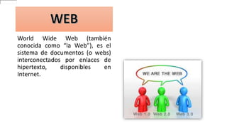 World Wide Web (también
conocida como “la Web”), es el
sistema de documentos (o webs)
interconectados por enlaces de
hipertexto, disponibles en
Internet.
 