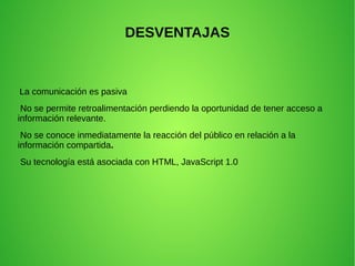 DESVENTAJAS
La comunicación es pasiva
No se permite retroalimentación perdiendo la oportunidad de tener acceso a
información relevante.
No se conoce inmediatamente la reacción del público en relación a la
información compartida.
Su tecnología está asociada con HTML, JavaScript 1.0
 