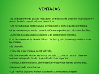VENTAJAS
- Es un buen método para la realización de trabajos de creación, investigación y
desarrollo de la capacidad para comunicar.
- Las herramientas colaborativas, generan por si solas equipos de trabajo.
- Abre nuevos espacios de comunicación entre profesores, alumnos, familias,..
- Aumenta las capacidades sociales y de colaboración humana.
- Las herramientas de la web 2.0 son “fáciles” y esto requiere poco tiempo de
aprendizaje.
- Es divertido.
- Fomenta el aprendizaje constructivista.
- Es una forma de romper los muros del aula. Lo que se hace en clase se
continúa trabajando desde casa o desde otros espacios.
- Publicar, saberse leído/a, comentado/a y observado resulta estimulante.
- No se aprende escuchando.
- Los “nativos digitales” ya han alcanzado la competencia digital.
 