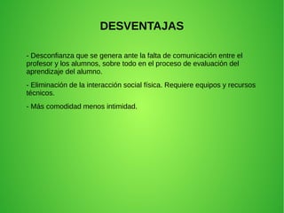 DESVENTAJAS
- Desconfianza que se genera ante la falta de comunicación entre el
profesor y los alumnos, sobre todo en el proceso de evaluación del
aprendizaje del alumno.
- Eliminación de la interacción social física. Requiere equipos y recursos
técnicos.
- Más comodidad menos intimidad.
 