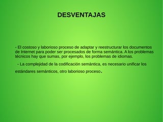 DESVENTAJAS
- El costoso y laborioso proceso de adaptar y reestructurar los documentos
de Internet para poder ser procesados de forma semántica. A los problemas
técnicos hay que sumas, por ejemplo, los problemas de idiomas.
- La complejidad de la codificación semántica, es necesario unificar los
estándares semánticos, otro laborioso proceso.
 