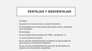 VENTAJAS Y DESVENTAJAS
• Ventajas:
• Exposición al mundo entero a través de Internet.
• El presentador de la información tiene total control y autoridad
de lo publicado.
• Desventajas:
• Su tecnología está asociada con HTML, JavaScript 1.0
• La comunicación es pasiva
• No se permite retroalimentación perdiendo la oportunidad de
tener acceso a información relevante.
• No se conoce inmediatamente la reacción de del público en
relación a la información compartida.
 