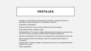 VENTAJAS
• Ventajas: La principal es que podemos acceder a nuestros archivos y
programas desde cualquier PC conectado a internet.
• Mensajería instantánea
• Software legal: No hay que preocuparse por licencia alguna.
• Disponibles desde cualquier lugar.
• Multiplataforma: Funcionan independientemente del sistema operativo que
se use e incluso se puede acceder desde cualquier dispositivo.
• Siempre actualizado: El servicio se encarga de las actualizaciones del soft.
• Menor requerimiento de hardware: Sólo se necesita poder utilizar un
navegador.
• Colaboración: Pueden trabajar varias personas a la vez y desde diferentes
lugares del mundo
• Editor fotográfico.
 