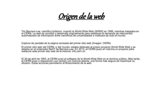 Origende la web
Tim Berners-Lee, científico británico, inventó la World Wide Web (WWW) en 1989, mientras trabajaba en
el CERN. La web se concibió y desarrolló originalmente para satisfacer la demanda de intercambio
automatizado de información entre científicos de universidades e institutos de todo el mundo.
Captura de pantalla de la página recreada del primer sitio web (Imagen: CERN)
El primer sitio web del CERN -y del mundo- estaba dedicado al propio proyecto World Wide Web y se
alojaba en el ordenador NeXT de Berners-Lee. En 2013, el CERN puso en marcha un proyecto para
restaurar este primer sitio web de la historia: info.cern.ch.
El 30 de abril de 1993, el CERN puso el software de la World Wide Web en el dominio público. Más tarde,
el CERN puso a disposición una versión con licencia abierta, una forma más segura de maximizar su
difusión. Estas acciones permitieron el florecimiento de la web.
 