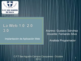 Alumno: Gustavo Sánchez
                                    Docente: Fernando Silva
Implantación de Aplicación Web
                                       Analista Programador




       C.F.T San Agustín Campus Cauquenes - Octubre
                                                          1
                           2012
 