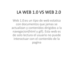 LA WEB 1.0 VS WEB 2.0 Web 1.0:es un tipo de web estatica con documentos que jamas se actualizan y contenidos dirigidos a la navegacion(html y gif). Esta web es de solo lectura el usuario no puede interactuar con el contenido de la pagina 