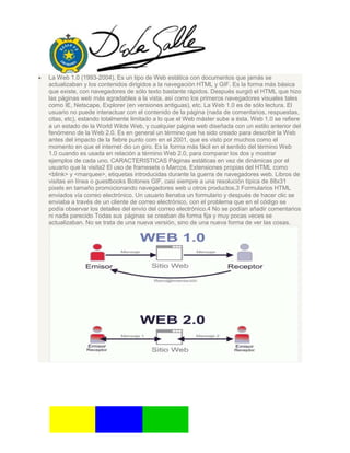 La Web 1.0 (1993-2004). Es un tipo de Web estática con documentos que jamás se
actualizaban y los contenidos dirigidos a la navegación HTML y GIF. Es la forma más básica
que existe, con navegadores de sólo texto bastante rápidos. Después surgió el HTML que hizo
las páginas web más agradables a la vista, así como los primeros navegadores visuales tales
como IE, Netscape, Explorer (en versiones antiguas), etc. La Web 1.0 es de sólo lectura. El
usuario no puede interactuar con el contenido de la página (nada de comentarios, respuestas,
citas, etc), estando totalmente limitado a lo que el Web máster sube a ésta. Web 1.0 se refiere
a un estado de la World Wilde Web, y cualquier página web diseñada con un estilo anterior del
fenómeno de la Web 2.0. Es en general un término que ha sido creado para describir la Web
antes del impacto de la fiebre punto com en el 2001, que es visto por muchos como el
momento en que el internet dio un giro. Es la forma más fácil en el sentido del término Web
1.0 cuando es usada en relación a término Web 2.0, para comparar los dos y mostrar
ejemplos de cada uno. CARACTERISTICAS Páginas estáticas en vez de dinámicas por el
usuario que la visita2 El uso de framesets o Marcos. Extensiones propias del HTML como
<blink> y <marquee>, etiquetas introducidas durante la guerra de navegadores web. Libros de
visitas en línea o guestbooks Botones GIF, casi siempre a una resolución típica de 88x31
pixels en tamaño promocionando navegadores web u otros productos.3 Formularios HTML
enviados vía correo electrónico. Un usuario llenaba un formulario y después de hacer clic se
enviaba a través de un cliente de correo electrónico, con el problema que en el código se
podía observar los detalles del envío del correo electrónico.4 No se podían añadir comentarios
ni nada parecido Todas sus páginas se creaban de forma fija y muy pocas veces se
actualizaban. No se trata de una nueva versión, sino de una nueva forma de ver las cosas.
 