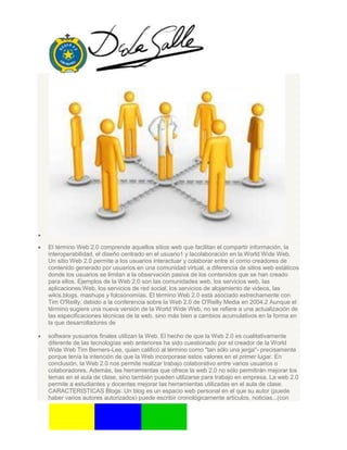 El término Web 2.0 comprende aquellos sitios web que facilitan el compartir información, la
interoperabilidad, el diseño centrado en el usuario1 y lacolaboración en la World Wide Web.
Un sitio Web 2.0 permite a los usuarios interactuar y colaborar entre sí como creadores de
contenido generado por usuarios en una comunidad virtual, a diferencia de sitios web estáticos
donde los usuarios se limitan a la observación pasiva de los contenidos que se han creado
para ellos. Ejemplos de la Web 2.0 son las comunidades web, los servicios web, las
aplicaciones Web, los servicios de red social, los servicios de alojamiento de videos, las
wikis,blogs, mashups y folcsonomías. El término Web 2.0 está asociado estrechamente con
Tim O'Reilly, debido a la conferencia sobre la Web 2.0 de O'Reilly Media en 2004.2 Aunque el
término sugiere una nueva versión de la World Wide Web, no se refiere a una actualización de
las especificaciones técnicas de la web, sino más bien a cambios acumulativos en la forma en
la que desarrolladores de
software yusuarios finales utilizan la Web. El hecho de que la Web 2.0 es cualitativamente
diferente de las tecnologías web anteriores ha sido cuestionado por el creador de la World
Wide Web Tim Berners-Lee, quien calificó al término como "tan sólo una jerga"- precisamente
porque tenía la intención de que la Web incorporase estos valores en el primer lugar. En
conclusión, la Web 2.0 nos permite realizar trabajo colaborativo entre varios usuarios o
colaboradores. Además, las herramientas que ofrece la web 2.0 no sólo permitirán mejorar los
temas en el aula de clase, sino también pueden utilizarse para trabajo en empresa. La web 2.0
permite a estudiantes y docentes mejorar las herramientas utilizadas en el aula de clase.
CARACTERISTICAS Blogs: Un blog es un espacio web personal en el que su autor (puede
haber varios autores autorizados) puede escribir cronológicamente artículos, noticias...(con
 
