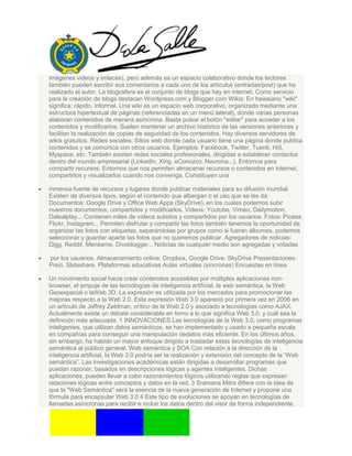 imágenes videos y enlaces), pero además es un espacio colaborativo donde los lectores
también pueden escribir sus comentarios a cada uno de los artículos (entradas/post) que ha
realizado el autor. La blogosfera es el conjunto de blogs que hay en internet. Como servicio
para la creación de blogs destacan Wordpress.com y Blogger.com Wikis: En hawaiano "wiki"
significa: rápido, informal. Una wiki es un espacio web corporativo, organizado mediante una
estructura hipertextual de páginas (referenciadas en un menú lateral), donde varias personas
elaboran contenidos de manera asíncrona. Basta pulsar el botón "editar" para acceder a los
contenidos y modificarlos. Suelen mantener un archivo histórico de las versiones anteriores y
facilitan la realización de copias de seguridad de los contenidos. Hay diversos servidores de
wikis gratuitos. Redes sociales: Sitios web donde cada usuario tiene una página donde publica
contenidos y se comunica con otros usuarios. Ejemplos: Facebook, Twitter, Tuenti, Hi5,
Myspace, etc. También existen redes sociales profesionales, dirigidas a establecer contactos
dentro del mundo empresarial (LinkedIn, Xing, eConozco, Neurona...). Entornos para
compartir recursos: Entornos que nos permiten almacenar recursos o contenidos en Internet,
compartirlos y visualizarlos cuando nos convenga. Constituyen una
inmensa fuente de recursos y lugares donde publicar materiales para su difusión mundial.
Existen de diversos tipos, según el contenido que albergan o el uso que se les da:
Documentos: Google Drive y Office Web Apps (SkyDrive), en los cuales podemos subir
nuestros documentos, compartirlos y modificarlos. Videos: Youtube, Vimeo, Dailymotion,
Dalealplay... Contienen miles de vídeos subidos y compartidos por los usuarios. Fotos: Picasa,
Flickr, Instagram... Permiten disfrutar y compartir las fotos también tenemos la oportunidad de
organizar las fotos con etiquetas, separándolas por grupos como si fueran álbumes, podemos
seleccionar y guardar aparte las fotos que no queremos publicar. Agregadores de noticias:
Digg, Reddit, Menéame, Divoblogger... Noticias de cualquier medio son agregadas y votadas
por los usuarios. Almacenamiento online: Dropbox, Google Drive, SkyDrive Presentaciones:
Prezi, Slideshare. Plataformas educativas Aulas virtuales (síncronas) Encuestas en línea
Un movimiento social hacia crear contenidos accesibles por múltiples aplicaciones non-
browser, el empuje de las tecnologías de inteligencia artificial, la web semántica, la Web
Geoespacial o laWeb 3D. La expresión es utilizada por los mercados para promocionar las
mejoras respecto a la Web 2.0. Esta expresión Web 3.0 apareció por primera vez en 2006 en
un artículo de Jeffrey Zeldman, crítico de la Web 2.0 y asociado a tecnologías como AJAX.
Actualmente existe un debate considerable en torno a lo que significa Web 3.0, y cuál sea la
definición más adecuada. 1 INNOVACIONES Las tecnologías de la Web 3.0, como programas
inteligentes, que utilizan datos semánticos, se han implementado y usado a pequeña escala
en compañías para conseguir una manipulación dedatos más eficiente. En los últimos años,
sin embargo, ha habido un mayor enfoque dirigido a trasladar estas tecnologías de inteligencia
semántica al público general. Web semántica y SOA Con relación a la dirección de la
inteligencia artificial, la Web 3.0 podría ser la realización y extensión del concepto de la “Web
semántica”. Las investigaciones académicas están dirigidas a desarrollar programas que
puedan razonar, basados en descripciones lógicas y agentes inteligentes. Dichas
aplicaciones, pueden llevar a cabo razonamientos lógicos utilizando reglas que expresan
relaciones lógicas entre conceptos y datos en la red. 3 Sramana Mitra difiere con la idea de
que la "Web Semántica" será la esencia de la nueva generación de Internet y propone una
fórmula para encapsular Web 3.0 4 Este tipo de evoluciones se apoyan en tecnologías de
llamadas asíncronas para recibir e incluir los datos dentro del visor de forma independiente.
 