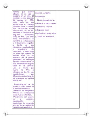 humano que escribe 
artículos en su blog o 
colabora en un wiki. El 
requisito es que además 
de publicar en HTML 
emita parte de sus 
aportaciones en diversos 
formatos para compartir 
esta información como 
son los RSS, ATOM, etc. 
mediante la utilización de 
lenguajes estándares 
como el XML. Con esta 
nueva transformación se 
permitirá la actualización 
y el dinamismo perpetuo 
a través de una 
interacción constructivista 
y organizativa de 
contenidos y estructuras 
por parte del usuario. El 
término Web 3.0 es 
asociado por la prensa 
generalista al concepto 
de Web semántica que se 
está desarrollando bajo la 
tutela de Tim Berners- 
Lee, el mismo que 
inventó la Web a 
principios de los 90. Las 
características que 
diferencian esta etapa de 
las anteriores se podrían 
resumir en: 
 Transformación de la 
estructura Web actual en 
la de Web semántica. 
 Utilización de Inteligencia 
Artificial en combinación 
con la nueva estructura. 
 Prevalencia del usuario 
en la creación, 
organización y 
rendimiento del contenido 
a través de un modelo de 
cooperación globalizada. 
diseño o compartir 
información. 
 No se depende de un 
solo servicio para obtener 
información, sino que 
ésta puede estar 
distribuida en varios sitios 
y juntarla en un tercero. 
 