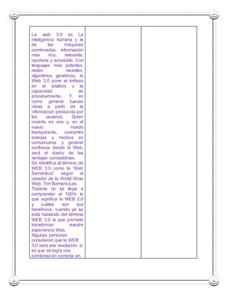 La web 3.0 es La 
inteligencia humana y la 
de las máquinas 
combinadas. Información 
más rica, relevante, 
oportuna y accesible. Con 
lenguajes más potentes, 
redes neurales, 
algoritmos genéticos, la 
Web 3.0 pone el énfasis 
en el análisis y la 
capacidad de 
procesamiento. Y en 
cómo generar nuevas 
ideas a partir de la 
información producida por 
los usuarios. Quien 
invierta en eso y, en el 
nuevo mundo 
transparente, concentre 
energía y medios en 
comunicarse y generar 
confianza desde la Web, 
será el dueño de las 
ventajas competitivas. 
Se identifica al término de 
WEB 3.0 como la “Web 
Semántica” según el 
creador de la World Wide 
Web, Tim Berners-Lee. 
Todavía no se llega a 
comprender al 100% lo 
que significa la WEB 2.0 
y cuáles son sus 
beneficios, cuando ya se 
está hablando del término 
WEB 3.0 la que promete 
transformar nuestra 
experiencia Web. 
Algunas personas 
consideran que la WEB 
3.0 será una revolución si 
es que se logra una 
combinación correcta en 
 