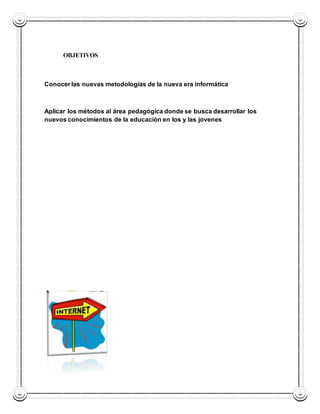 OBJETIVOS 
Conocer las nuevas metodologías de la nueva era informática 
Aplicar los métodos al área pedagógica donde se busca desarrollar los 
nuevos conocimientos de la educación en los y las jovenes 
 