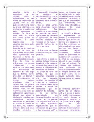 usuarios, donde el 
estaticismo de las 
páginas pasa a 
transformarse en una 
matriz de interacción del 
usuario con la Red 
pudiendo él mismo incluir 
su propia información en 
el sistema, creando o no 
webs interactivas y 
visuales. Es decir, los 
sitios Web 2.0 actúan 
más como puntos de 
encuentro, o webs 
dependientes de 
usuarios, que como webs 
tradicionales. 
Además es la transición 
que se ha dado de 
aplicaciones tradicionales 
hacia aplicaciones que 
funcionan a través del 
Web enfocadas al usuario 
final. Se trata de 
aplicaciones que generen 
colaboración y de 
servicios que reemplacen 
las aplicaciones de 
escritorio. Es una etapa 
que ha definido nuevos 
proyectos en Internet y 
está preocupándose por 
brindar mejores 
soluciones para el 
usuario final. En general, 
cuando mencionamos el 
término Web 2.0 nos 
referimos a una serie de 
aplicaciones y páginas de 
Internet que utilizan la 
inteligencia colectiva para 
proporcionar servicios 
interactivos en red dando 
al usuario el control de 
sus datos. Así, podemos 
entender como 2.0 todas 
aquellas utilidades y 
1.1. Propagación inmediata 
de contenido e 
información (RSS) que va 
a permitir un mejor 
desarrollo de la estructura 
en red. 
1.2. Uso de otras fuentes 
para desarrollar nuevas 
aplicaciones. Esta 
cuestión va a permitir que 
el desarrollo de nuevas 
aplicaciones se centre en 
la aportación de valor 
añadido, centrando los 
recursos en lo nuevo, y 
sacando partido de lo 
hecho por otros. 
2. Aplicaciones (software) 
como servicio y no como 
producto. 
2.1. Esto elimina el coste de 
acceso de las pymes a la 
tecnología más moderna, 
anulando las barreras de 
entrada a competir en los 
mercados por esa vía. 
2.2. El pago se hace por 
servicio, lo que en 
pequeñas empresas es 
una muy pequeña 
cantidad en relación al 
coste de la plataforma 
que obtiene y fuera de su 
alcance a través de 
inversiones que las 
sacarían del mercado. 
2.3. Es un servicio 
externalizado, sin 
barreras de salida para el 
cambio, lo que permite 
una mayor dinamicidad al 
no estar apalancada 
negativamente por las 
inversiones (lo que obliga 
a las empresas ASP a 
pymes es probable que 
los datos estén en mejor 
recaudo de servidores de 
empresas dedicadas a 
ello que en ordenadores 
que normalmente son 
mucho más vulnerables a 
ataques de virus, 
troyanos, espías, etc. 
2. La conexión a Internet. 
La dependencia del 
sistema a la conexión de 
Internet sigue siendo una 
barrera a su adopción. Si 
bien las empresas de 
telecomunicaciones cada 
vez son más fiables y 
mantienen mejores 
conexiones, siempre 
existe la posibilidad de 
quedarse sin conexión en 
la mitad de una jornada 
laboral, lo que impediría 
el uso del sistema. No 
obstante, este problema 
debe convertirse tan 
residual como la caída de 
la energía eléctrica, que 
si bien ocurre, no es 
causa suficiente como 
para no operar en base a 
ella. 
3. 
el contenido semántico 
dentro de las páginas 
web y el uso de lo que se 
ha venido mencionando 
por mucho tiempo, la 
inteligencia artificial, la 
cual podrá sacar el mejor 
jugo de esta 
combinación. Este 
esfuerzo de combinar dos 
poderosas herramientas 
 