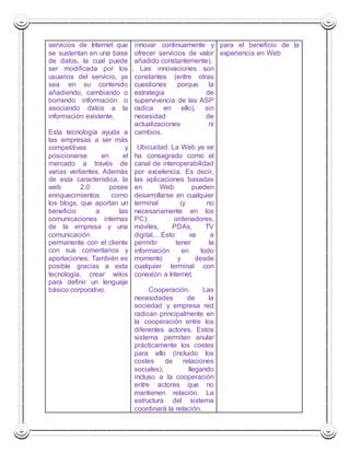 servicios de Internet que 
se sustentan en una base 
de datos, la cual puede 
ser modificada por los 
usuarios del servicio, ya 
sea en su contenido 
añadiendo, cambiando o 
borrando información o 
asociando datos a la 
información existente. 
Esta tecnología ayuda a 
las empresas a ser más 
competitivas y 
posicionarse en el 
mercado a través de 
varias vertientes. Además 
de esta característica, la 
web 2.0 posee 
enriquecimientos como 
los blogs, que aportan un 
beneficio a las 
comunicaciones internas 
de la empresa y una 
comunicación 
permanente con el cliente 
con sus comentarios y 
aportaciones. También es 
posible gracias a esta 
tecnología, crear wikis 
para definir un lenguaje 
básico corporativo. 
innovar continuamente y 
ofrecer servicios de valor 
añadido constantemente). 
2.4. Las innovaciones son 
constantes (entre otras 
cuestiones porque la 
estrategia de 
supervivencia de las ASP 
radica en ello), sin 
necesidad de 
actualizaciones ni 
cambios. 
3. Ubicuidad. La Web ya se 
ha consagrado como el 
canal de interoperabilidad 
por excelencia. Es decir, 
las aplicaciones basadas 
en Web pueden 
desarrollarse en cualquier 
terminal (y no 
necesariamente en los 
PC): ordenadores, 
móviles, PDAs, TV 
digital,…Esto va a 
permitir tener la 
información en todo 
momento y desde 
cualquier terminal con 
conexión a Internet. 
4. Cooperación. Las 
necesidades de la 
sociedad y empresa red 
radican principalmente en 
la cooperación entre los 
diferentes actores. Estos 
sistema permiten anular 
prácticamente los costes 
para ello (incluido los 
costes de relaciones 
sociales), llegando 
incluso a la cooperación 
entre actores que no 
mantienen relación. La 
estructura del sistema 
coordinará la relación. 
para el beneficio de la 
experiencia en Web 
 