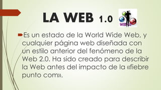 LA WEB 1.0
Es un estado de la World Wide Web, y
cualquier página web diseñada con
un estilo anterior del fenómeno de la
Web 2.0. Ha sido creado para describir
la Web antes del impacto de la «fiebre
punto com».
 