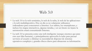Web 3.0
• La web 3.0 es la web semántica, la web de la nube, la web de las aplicaciones
y la web multidispositivo. Hoy en día ya no solamente utilizamos
ordenadores para conectarnos a Internet. Los tablets, los smartphones, e
incluso los mapas interactivos, algunas tiendas, y en un futuro no lejano la
automoción estará consumiendo Internet.
• La web 3.0 se presenta como una web inteligente (aunque creemos que para
esto aun falta bastante), y principalmente aprovecha la nube para prestar
servicios al usuario y eliminar su necesidad de disponer de sistemas
operativos complejos y grandes discos duros para almacenar su información.
 
