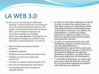 LA WEB 3.0
La web 3.0 es un termino que se utiliza para
describir la evolución del uso y loa interacción
en la red a través de diferentes caminos. Ello
incluye, la transformación de redes en base de
datos , un movimiento hacia hacer los
contenidos accesibles por múltiples
aplicaciones non-browser, el empuje des las
tecnologías de inteligencia artificial, la web
semántica, la web Geoespacial, o la web 3D.
 Busca construir una web con sentido
semántico.
 Inteligencia artificial.
 Programas mas avanzados que ordena la red.
 Establece un patrón de conducta de
interacción.
 Concepto de espacios tridimensionales (3D).
 Sera otra era de búsqueda de información.
 La web podrá relacionar conceptos de
múltiples fuentes.
 La web 3.0 es la web semántica, la web de
la nube, la web de las aplicaciones y la
web. Hoy en día ya no solamente utiliza
multidispositivomos ordenadores para
conectarnos a Internet. Los tablets, los
smartphones, e incluso los mapas
interactivos, algunas tiendas, y en un
futuro no lejano la automoción estará
consumiendo Internet.
 La web 3.0 se presenta como una web
inteligente (aunque creemos que para
esto aun falta bastante), y
principalmente aprovecha la nube para
prestar servicios al usuario y eliminar su
necesidad de disponer de sistemas
operativos complejos y grandes discos
duros para almacenar su información.
 Y volviendo al principio, es curioso que
tras casi 20 años de internet, haya aún
hoy en día tantas empresas que siguen
torciendo la cara a internet.
 