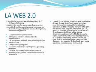 LA WEB 2.0
El termino fue acuñado por Dale Dougherty de O
Reilly en el año 2004.
La web 2.0 dio nombre a una segunda generación.
La opinión Ícaro Moyano, director de comunicación
de tuenti: “Ha pasado de ser una red de empresas a
ser una red de personas”.
 La web de lectura y de escritura
 Inteligencia colectiva (Intercambio de
conocimientos).
 Los usuarios no solo leen sino también publican.
 Redes sociales .
 Colaboración y compartir.
 El usuario es el centro o protagonista que crea y
comparte.
 Facilidad de utilización de sus herramientas.
 No es necesario grandes conocimientos técnicos
para usarla.
 La web 2.0 se asiento a mediados de la primera
década de este siglo. Sustentada bajo unas
conexiones a internet evolucionadas (ya
teníamos ADSL), y mejores herramientas para
desarrollar web, mejores servidores, etc., la
web 2.0, también denominada "la red social",
llena Internet de blogs, wikis, foros y
finalmente, redes sociales. El objetivo de la
web 2.0 es la compartición del conocimiento,
es la web colaborativa y ha sido uno de los
atractivos principales para atraer a usuarios
(basta ver los usuarios de facebook que, hasta
facebook, no tocaban un ordenador).
 