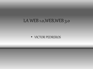 LA WEB 1.0,WEB,WEB 3.0
• VICTOR PEDREROS
 