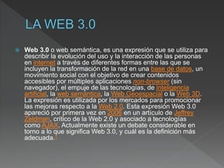  Web 3.0 o web semántica, es una expresión que se utiliza para
describir la evolución del uso y la interacción de las personas
en internet a través de diferentes formas entre las que se
incluyen la transformación de la red en una base de datos, un
movimiento social con el objetivo de crear contenidos
accesibles por múltiples aplicaciones non-browser (sin
navegador), el empuje de las tecnologías, de inteligencia
artificial, la web semántica, la Web Geoespacial o la Web 3D.
La expresión es utilizada por los mercados para promocionar
las mejoras respecto a la Web 2.0. Esta expresión Web 3.0
apareció por primera vez en 2006 en un artículo de Jeffrey
Zeldman, crítico de la Web 2.0 y asociado a tecnologías
como AJAX. Actualmente existe un debate considerable en
torno a lo que significa Web 3.0, y cuál es la definición más
adecuada.1
 