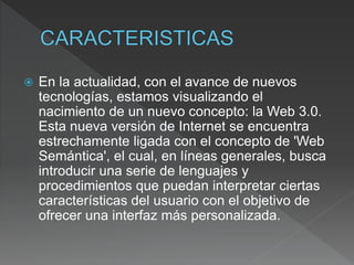  En la actualidad, con el avance de nuevos
tecnologías, estamos visualizando el
nacimiento de un nuevo concepto: la Web 3.0.
Esta nueva versión de Internet se encuentra
estrechamente ligada con el concepto de 'Web
Semántica', el cual, en líneas generales, busca
introducir una serie de lenguajes y
procedimientos que puedan interpretar ciertas
características del usuario con el objetivo de
ofrecer una interfaz más personalizada.
 