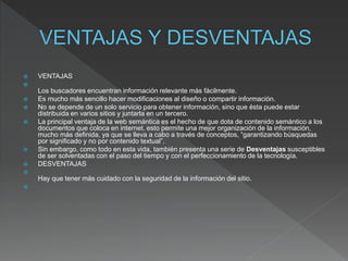  VENTAJAS

Los buscadores encuentran información relevante más fácilmente.
 Es mucho más sencillo hacer modificaciones al diseño o compartir información.
 No se depende de un solo servicio para obtener información, sino que ésta puede estar
distribuida en varios sitios y juntarla en un tercero.
 La principal ventaja de la web semántica es el hecho de que dota de contenido semántico a los
documentos que coloca en internet. esto permite una mejor organización de la información,
mucho más definida, ya que se lleva a cabo a través de conceptos, “garantizando búsquedas
por significado y no por contenido textual”.
 Sin embargo, como todo en esta vida, también presenta una serie de Desventajas susceptibles
de ser solventadas con el paso del tiempo y con el perfeccionamiento de la tecnología.
 DESVENTAJAS

Hay que tener más cuidado con la seguridad de la información del sitio.

 