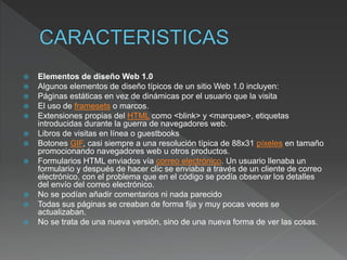  Elementos de diseño Web 1.0
 Algunos elementos de diseño típicos de un sitio Web 1.0 incluyen:
 Páginas estáticas en vez de dinámicas por el usuario que la visita
 El uso de framesets o marcos.
 Extensiones propias del HTML como <blink> y <marquee>, etiquetas
introducidas durante la guerra de navegadores web.
 Libros de visitas en línea o guestbooks
 Botones GIF, casi siempre a una resolución típica de 88x31 píxeles en tamaño
promocionando navegadores web u otros productos.
 Formularios HTML enviados vía correo electrónico. Un usuario llenaba un
formulario y después de hacer clic se enviaba a través de un cliente de correo
electrónico, con el problema que en el código se podía observar los detalles
del envío del correo electrónico.​
 No se podían añadir comentarios ni nada parecido
 Todas sus páginas se creaban de forma fija y muy pocas veces se
actualizaban.
 No se trata de una nueva versión, sino de una nueva forma de ver las cosas.
 