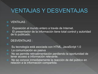 VENTAJAS :

Exposición al mundo entero a través de Internet.
 El presentador de la información tiene total control y autoridad
de lo publicado.

DESVENTAJAS :

Su tecnología está asociada con HTML, JavaScript 1.0
 La comunicación es pasiva
 No se permite retroalimentación perdiendo la oportunidad de
tener acceso a información relevante.
 No se conoce inmediatamente la reacción de del público en
relación a la información compartida.
 