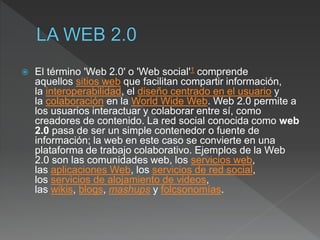  El término 'Web 2.0' o 'Web social'1​ comprende
aquellos sitios web que facilitan compartir información,
la interoperabilidad, el diseño centrado en el usuario y
la colaboración en la World Wide Web. Web 2.0 permite a
los usuarios interactuar y colaborar entre sí, como
creadores de contenido. La red social conocida como web
2.0 pasa de ser un simple contenedor o fuente de
información; la web en este caso se convierte en una
plataforma de trabajo colaborativo. Ejemplos de la Web
2.0 son las comunidades web, los servicios web,
las aplicaciones Web, los servicios de red social,
los servicios de alojamiento de videos,
las wikis, blogs, mashups y folcsonomías.
 
