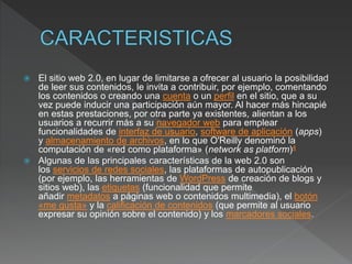  El sitio web 2.0, en lugar de limitarse a ofrecer al usuario la posibilidad
de leer sus contenidos, le invita a contribuir, por ejemplo, comentando
los contenidos o creando una cuenta o un perfil en el sitio, que a su
vez puede inducir una participación aún mayor. Al hacer más hincapié
en estas prestaciones, por otra parte ya existentes, alientan a los
usuarios a recurrir más a su navegador web para emplear
funcionalidades de interfaz de usuario, software de aplicación (apps)
y almacenamiento de archivos, en lo que O'Reilly denominó la
computación de «red como plataforma» (network as platform)4
 Algunas de las principales características de la web 2.0 son
los servicios de redes sociales, las plataformas de autopublicación
(por ejemplo, las herramientas de WordPress de creación de blogs y
sitios web), las etiquetas (funcionalidad que permite
añadir metadatos a páginas web o contenidos multimedia), el botón
«me gusta» y la calificación de contenidos (que permite al usuario
expresar su opinión sobre el contenido) y los marcadores sociales.
 