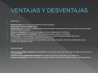  VENTAJAS :

Software legal: No hay que preocuparse por licencia alguna.
 Disponibles desde cualquier lugar.
 Multiplataforma: Funcionan independientemente del sistema operativo que se use e incluso se puede acceder
desde cualquier dispositivo.
 Siempre actualizado: El servicio se encarga de las actualizaciones del software.
 Menor requerimiento de hardware: Sólo se necesita poder utilizar un navegador.
 Colaboración: Pueden trabajar varias personas a la vez y desde diferentes lugares del mundo.
 Se necesita tener la capacidad de selección de información.
 A pesar del auge que ha tenido el uso del Internet, aún existen escuelas, personas o poblaciones que no
cuentan con conexión a la red.

 DESVENTAJAS

Información privada a terceros: Generalmente no se sabe en manos de quién caen los datos ni que uso se va
a hacer de ellos.
 Cambios en las condiciones del servicio: Puede que el servicio sea gratis hoy y mañana no.
 Copias de seguridad: Si bien es posible que tengan mejores copias de los datos nuestros, nadie lo garantiza.
 