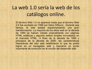 La web 1.0 sería la web de los
catálogos online.
El término Web 1.0 no apareció hasta que el término Web
2.0 fue acuñado en 1999 por Darci DiNucci . Durante ese
tiempo, la web estaba experimentando una gran
transformación. La mayoría de los sitios web en la década
de 1990 se habían creado originalmente con páginas
HTML estáticas y algunos estilos simples incrustados en
el marcado HTML. A fines de la década de 1990 y
principios de la década de 2000, las características
interactivas del sitio web redefinieron lo que se podía
lograr en un navegador web y marcaron un punto
importante de evolución en el mundo del desarrollo web
 