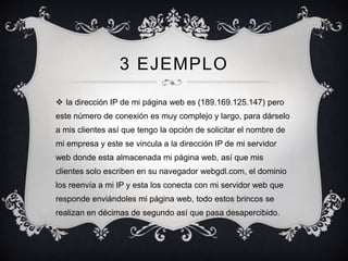 3 EJEMPLO
 la dirección IP de mi página web es (189.169.125.147) pero
este número de conexión es muy complejo y largo, para dárselo
a mis clientes así que tengo la opción de solicitar el nombre de
mi empresa y este se vincula a la dirección IP de mi servidor
web donde esta almacenada mi página web, así que mis
clientes solo escriben en su navegador webgdl.com, el dominio
los reenvía a mi IP y esta los conecta con mi servidor web que
responde enviándoles mi página web, todo estos brincos se
realizan en décimas de segundo así que pasa desapercibido.
 