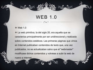 WEB 1.0
 Web 1.0
 La web primitiva, la del siglo 20, era aquella que se
caracteriza principalmente por ser unidireccional y realizada
sobre contenidos estáticos. Las primeras páginas que vimos
en Internet publicaban contenidos de texto que, una vez
publicados, no se actualizaban salvo que el "webmaster"
modificase dichos contenidos y volviese a subir la web de
nuevo a internet.
 