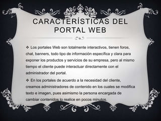 CARACTERÍSTICAS DEL
PORTAL WEB
 Los portales Web son totalmente interactivos, tienen foros,
chat, banners, todo tipo de información específica y clara para
exponer los productos y servicios de su empresa, pero al mismo
tiempo el cliente puede interactuar directamente con el
administrador del portal.
 En los portales de acuerdo a la necesidad del cliente,
creamos administradores de contenido en los cuales se modifica
texto e imagen, pues asimismo la persona encargada de
cambiar contenidos lo realice en pocos minutos.
 