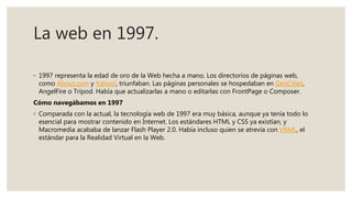La web en 1997.
◦ 1997 representa la edad de oro de la Web hecha a mano. Los directorios de páginas web,
como About.com y Yahoo!, triunfaban. Las páginas personales se hospedaban en GeoCities,
AngelFire o Tripod. Había que actualizarlas a mano o editarlas con FrontPage o Composer.
Cómo navegábamos en 1997
◦ Comparada con la actual, la tecnología web de 1997 era muy básica, aunque ya tenía todo lo
esencial para mostrar contenido en Internet. Los estándares HTML y CSS ya existían, y
Macromedia acababa de lanzar Flash Player 2.0. Había incluso quien se atrevía con VRML, el
estándar para la Realidad Virtual en la Web.
 