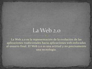 La Web 2.0 es la representación de la evolución de las
aplicaciones tradicionales hacia aplicaciones web enfocadas
al usuario final. El Web 2.0 es una actitud y no precisamente
una tecnología.
 
