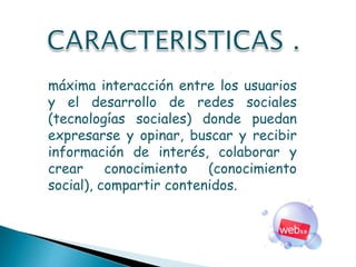 máxima interacción entre los usuarios
y el desarrollo de redes sociales
(tecnologías sociales) donde puedan
expresarse y opinar, buscar y recibir
información de interés, colaborar y
crear conocimiento (conocimiento
social), compartir contenidos.
 