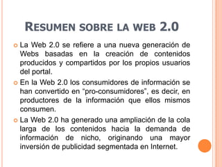 La Web 2.0 se refiere a una nueva generación de Webs basadas en la creación de contenidos producidos y compartidos por los propios usuarios del portal.En la Web 2.0 los consumidores de información se han convertido en “pro-consumidores”, es decir, en productores de la información que ellos mismos consumen.La Web 2.0 ha generado una ampliación de la cola larga de los contenidos hacia la demanda de información de nicho, originando una mayor inversión de publicidad segmentada en Internet.Resumen sobre la web 2.0