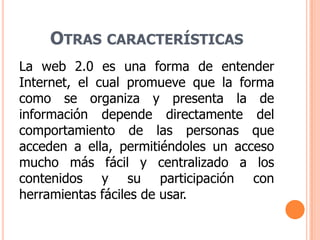 Otras característicasLa web 2.0 es una forma de entender Internet, el cual promueve que la forma como se organiza y presenta la de información depende directamente del comportamiento de las personas que acceden a ella, permitiéndoles un acceso mucho más fácil y centralizado a los contenidos y su participación con herramientas fáciles de usar.