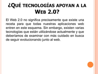 ¿Qué tecnologías apoyan a la Web 2.0?El Web 2.0 no significa precisamente que existe una receta para que todas nuestras aplicaciones web entren en este esquema. Sin embargo, existen varias tecnologías que están utilizándose actualmente y que deberíamos de examinar con más cuidado en busca de seguir evolucionando junto al web.