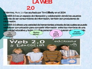 LA WEB 2.0  El término, Web 2.0 fue acuñado por Tim O’Reilly en el 2004 La WEB 2.0 es un espacio de interacción y colaboración donde los usuarios además de ser consumidores de información, también son productores de información. La WEB 2.0 ofrece una variedad de herramientas a través de las cuales se puede establecer comunicación para compartir información  entre los miembros de una comunidad educativa y todas aquellas personas que se quieran vincular en esta nueva WEB.  !Yo quiero participar! !Quiero opinar!  !!Yo pienso qué..!! ¿Puedo ayudarte? 