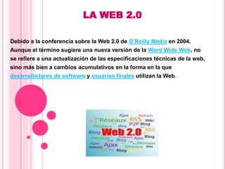 LA WEB 2.0 Debido a la conferencia sobre la Web 2.0 de O'Reilly Media en 2004.  Aunque el término sugiere una nueva versión de la Word Wide Web, no  se refiere a una actualización de las especificaciones técnicas de la web,  sino más bien a cambios acumulativos en la forma en la que  desarrolladores de software y usuarios finales utilizan la Web.  